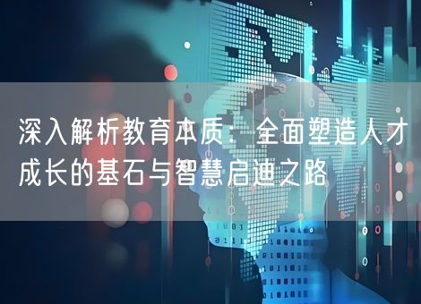 深入解析教育本质：全面塑造人才成长的基石与智慧启迪之路