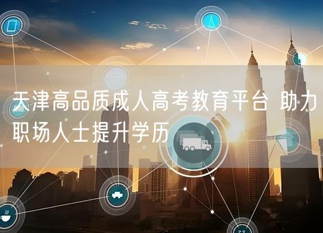 天津高品质成人高考教育平台 助力职场人士提升学历 天津高品质成人高考教育平台 助力职场人士提升学历