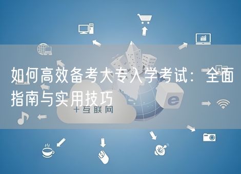 如何高效备考大专入学考试：全面指南与实用技巧