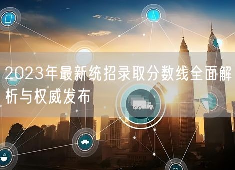 2023年最新统招录取分数线全面解析与权威发布 2023年最新统招录取分数线全面解析与权威发布