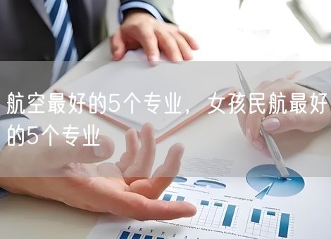 航空最好的5个专业，女孩民航最好的5个专业