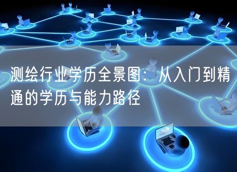 测绘行业学历全景图:从入门到精通的学历与能力路径 测绘行业学历全景图:从入门到精通的学历与能力路径