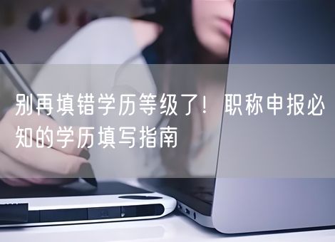 别再填错学历等级了!职称申报必知的学历填写指南 别再填错学历等级了!职称申报必知的学历填写指南