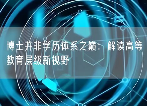 博士并非学历体系之巅:解读高等教育层级新视野 博士并非学历体系之巅:解读高等教育层级新视野