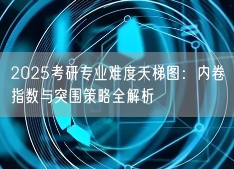 2025考研专业难度天梯图:内卷指数与突围策略全解析 2025考研专业难度天梯图:内卷指数与突围策略全解析