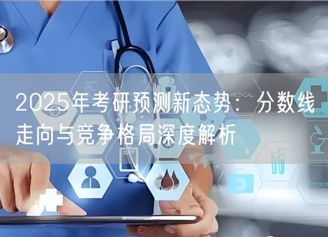 2025年考研预测新态势：分数线走向与竞争格局深度解析