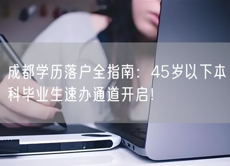 成都学历落户全指南：45岁以下本科毕业生速办通道开启！