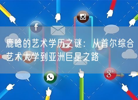 鹿晗的艺术学历之谜：从首尔综合艺术大学到亚洲巨星之路