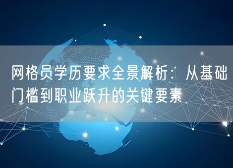 网格员学历要求全景解析：从基础门槛到职业跃升的关键要素