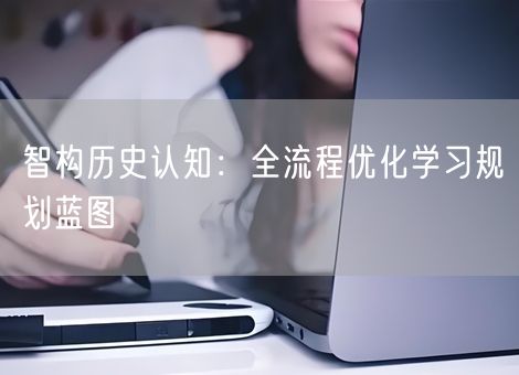智构历史认知:全流程优化学习规划蓝图 智构历史认知:全流程优化学习规划蓝图