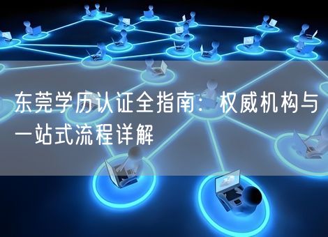 东莞学历认证全指南：权威机构与一站式流程详解