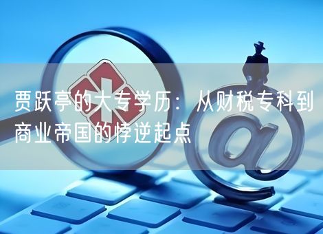 贾跃亭的大专学历：从财税专科到商业帝国的悖逆起点