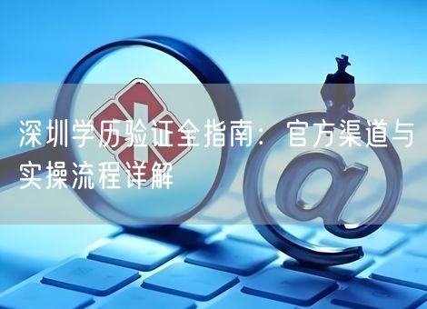 深圳学历验证全指南:官方渠道与实操流程详解 深圳学历验证全指南:官方渠道与实操流程详解