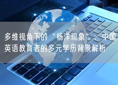 多维视角下的“杨洋现象”:中国英语教育者的多元学历背景解析 多维视角下的“杨洋现象”:中国英语教育者的多元学历背景解析