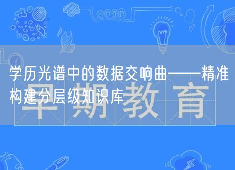 学历光谱中的数据交响曲——精准构建分层级知识库 学历光谱中的数据交响曲——精准构建分层级知识库
