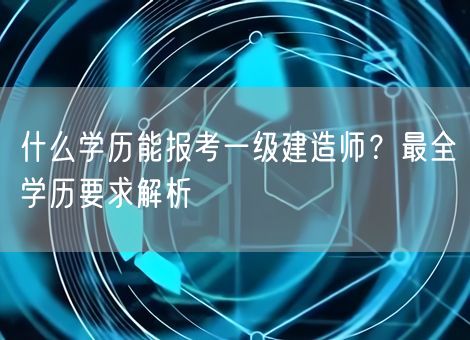 什么学历能报考一级建造师？最全学历要求解析