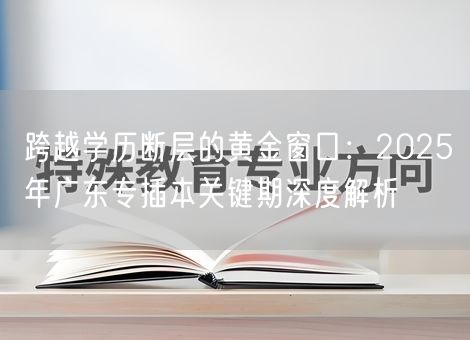 跨越学历断层的黄金窗口:2025年广东专插本关键期深度解析 跨越学历断层的黄金窗口:2025年广东专插本关键期深度解析
