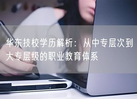 华东技校学历解析：从中专层次到大专层级的职业教育体系