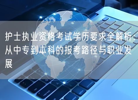 护士执业资格考试学历要求全解析:从中专到本科的报考路径与职业发展 护士执业资格考试学历要求全解析:从中专到本科的报考路径与职业发展