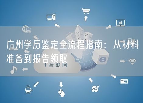 广州学历鉴定全流程指南:从材料准备到报告领取 广州学历鉴定全流程指南:从材料准备到报告领取