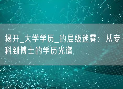 揭开_大学学历_的层级迷雾:从专科到博士的学历光谱 揭开_大学学历_的层级迷雾:从专科到博士的学历光谱
