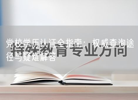 党校学历认证全指南：权威查询途径与疑难解答
