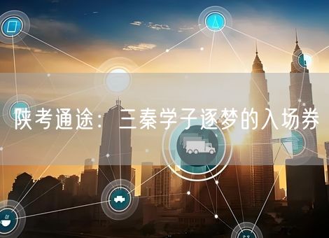 陕考通途:三秦学子逐梦的入场券 陕考通途:三秦学子逐梦的入场券