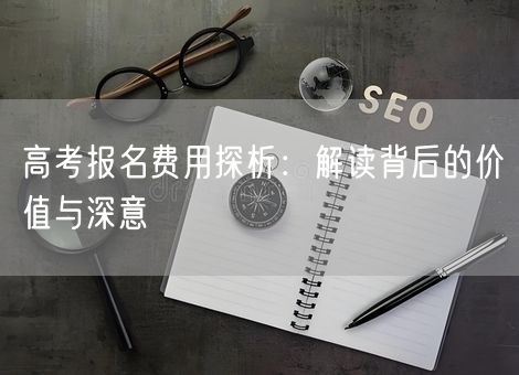 高考报名费用探析:解读背后的价值与深意 高考报名费用探析:解读背后的价值与深意