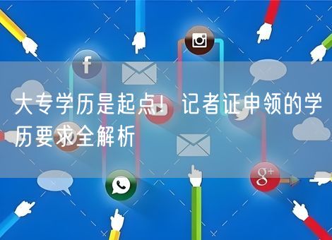 大专学历是起点！记者证申领的学历要求全解析