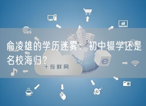 俞凌雄的学历迷雾：初中辍学还是名校海归？