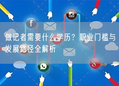 做记者需要什么学历？职业门槛与发展路径全解析