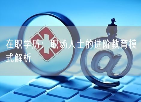 在职学历:职场人士的进阶教育模式解析 在职学历:职场人士的进阶教育模式解析