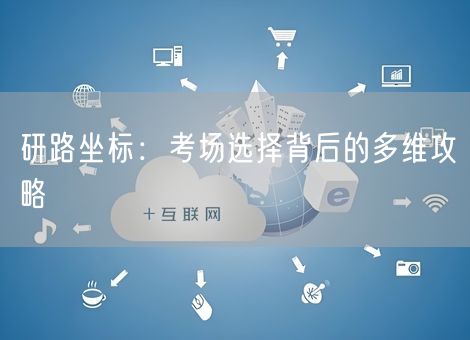 研路坐标:考场选择背后的多维攻略 研路坐标:考场选择背后的多维攻略