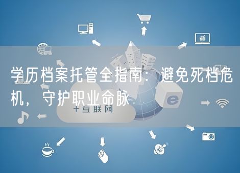 学历档案托管全指南:避免死档危机,守护职业命脉 学历档案托管全指南:避免死档危机,守护职业命脉