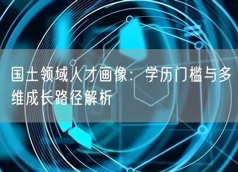 国土领域人才画像:学历门槛与多维成长路径解析 国土领域人才画像:学历门槛与多维成长路径解析