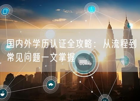 国内外学历认证全攻略:从流程到常见问题一文掌握 国内外学历认证全攻略:从流程到常见问题一文掌握