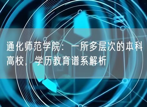 通化师范学院：一所多层次的本科高校，学历教育谱系解析