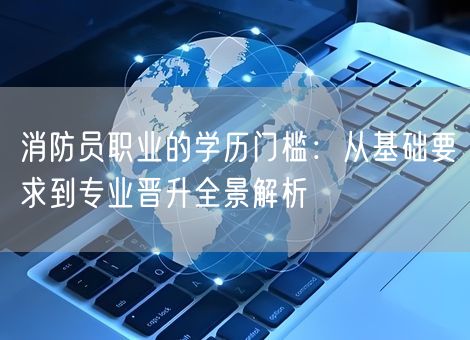 消防员职业的学历门槛：从基础要求到专业晋升全景解析