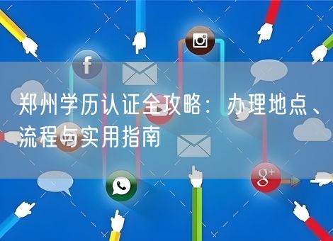 郑州学历认证全攻略：办理地点、流程与实用指南