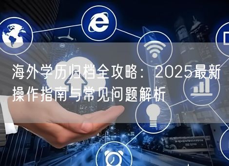 海外学历归档全攻略:2025最新操作指南与常见问题解析 海外学历归档全攻略:2025最新操作指南与常见问题解析