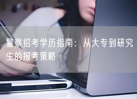 警察招考学历指南:从大专到研究生的报考策略 警察招考学历指南:从大专到研究生的报考策略