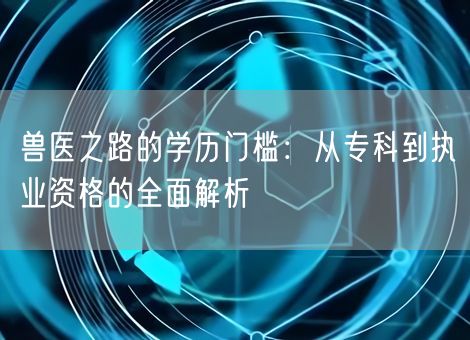 兽医之路的学历门槛:从专科到执业资格的全面解析 兽医之路的学历门槛:从专科到执业资格的全面解析