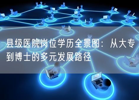 县级医院岗位学历全景图:从大专到博士的多元发展路径 县级医院岗位学历全景图:从大专到博士的多元发展路径