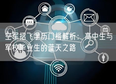 空军招飞学历门槛解析:高中生与军校毕业生的蓝天之路 空军招飞学历门槛解析:高中生与军校毕业生的蓝天之路