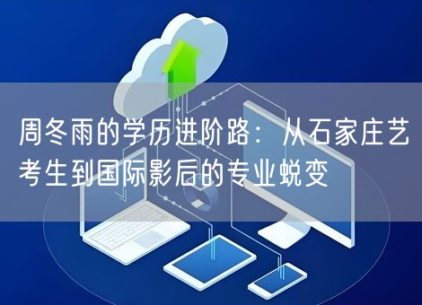 周冬雨的学历进阶路：从石家庄艺考生到国际影后的专业蜕变