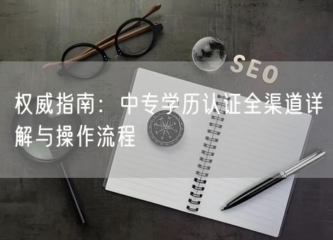 权威指南：中专学历认证全渠道详解与操作流程