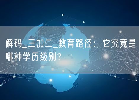 解码_三加二_教育路径：它究竟是哪种学历级别？