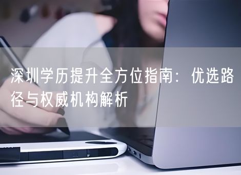 深圳学历提升全方位指南:优选路径与权威机构解析 深圳学历提升全方位指南:优选路径与权威机构解析