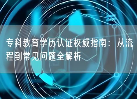 专科教育学历认证权威指南：从流程到常见问题全解析