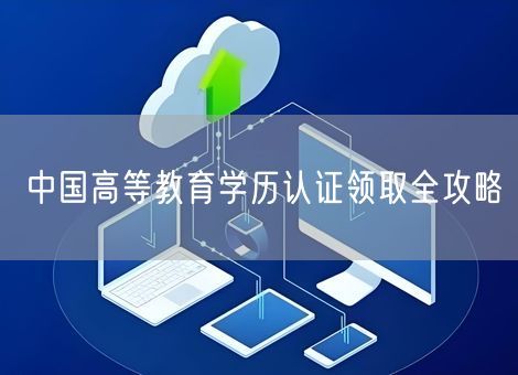 中国高等教育学历认证领取全攻略 中国高等教育学历认证领取全攻略